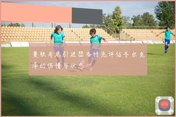 曼联考虑引进瑟洛特先评估齐尔克泽的伤情与状态